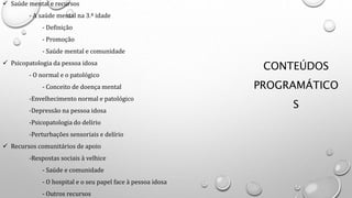 CONTEÚDOS
PROGRAMÁTICO
S
 Saúde mental e recursos
- A saúde mental na 3.ª idade
- Definição
- Promoção
- Saúde mental e comunidade
 Psicopatologia da pessoa idosa
- O normal e o patológico
- Conceito de doença mental
-Envelhecimento normal e patológico
-Depressão na pessoa idosa
-Psicopatologia do delírio
-Perturbações sensoriais e delírio
 Recursos comunitários de apoio
-Respostas sociais à velhice
- Saúde e comunidade
- O hospital e o seu papel face à pessoa idosa
- Outros recursos
 