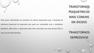 TRANSTORNOS
PSIQUIÁTRICOS
MAIS COMUNS
EM IDOSOS
TRANSTORNOS
DEPRESSIVOS
Pode haver dificuldades de memória em idosos deprimidos que é chamado de
síndrome demencial da depressão que pode ser confundida com a verdadeira
demência. Além disso, a depressão pode estar associada com uma doença física e
com uso de medicamentos.
 