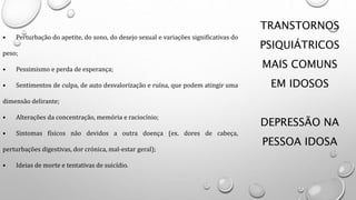 TRANSTORNOS
PSIQUIÁTRICOS
MAIS COMUNS
EM IDOSOS
DEPRESSÃO NA
PESSOA IDOSA
• Perturbação do apetite, do sono, do desejo sexual e variações significativas do
peso;
• Pessimismo e perda de esperança;
• Sentimentos de culpa, de auto desvalorização e ruína, que podem atingir uma
dimensão delirante;
• Alterações da concentração, memória e raciocínio;
• Sintomas físicos não devidos a outra doença (ex. dores de cabeça,
perturbações digestivas, dor crónica, mal-estar geral);
• Ideias de morte e tentativas de suicídio.
 