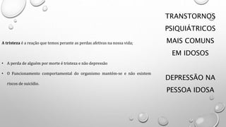 TRANSTORNOS
PSIQUIÁTRICOS
MAIS COMUNS
EM IDOSOS
DEPRESSÃO NA
PESSOA IDOSA
A tristeza é a reação que temos perante as perdas afetivas na nossa vida;
• A perda de alguém por morte é tristeza e não depressão
• O Funcionamento comportamental do organismo mantém-se e não existem
riscos de suicídio.
 