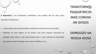 TRANSTORNOS
PSIQUIÁTRICOS
MAIS COMUNS
EM IDOSOS
DEPRESSÃO NA
PESSOA IDOSA
A depressão é um sentimento semelhante, mas poderá não ter uma causa
especifica inicialmente;
• A auto estima está comprometida, existindo um enorme risco de suicídio;
• Distúrbio da área afetiva ou do humor, com forte impacto funcional em
qualquer faixa etária e com repercussões para a vida: redução da capacidade
para pensar, sentir, interagir com o meio, trabalhar e etc…
 