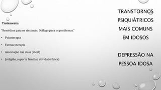 TRANSTORNOS
PSIQUIÁTRICOS
MAIS COMUNS
EM IDOSOS
DEPRESSÃO NA
PESSOA IDOSA
Tratamento:
“Remédios para os sintomas. Diálogo para os problemas.”
• Psicoterapia
• Farmacoterapia
• Associação das duas (ideal)
• (religião, suporte familiar, atividade física)
 