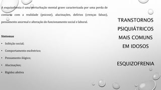 TRANSTORNOS
PSIQUIÁTRICOS
MAIS COMUNS
EM IDOSOS
ESQUIZOFRENIA
A esquizofrenia é uma perturbação mental grave caracterizada por uma perda de
contacto com a realidade (psicose), alucinações, delírios (crenças falsas),
pensamento anormal e alteração do funcionamento social e laboral.
Sintomas
• Inibição social;
• Comportamento excêntrico;
• Pensamento ilógico;
• Alucinações;
• Rigidez afetiva
 