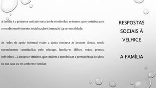 RESPOSTAS
SOCIAIS À
VELHICE
A FAMÍLIA
A família é a primeira unidade social onde o indivíduo se insere, que contribui para
o seu desenvolvimento, socialização e formação da personalidade.
As redes de apoio informal visam a ajuda concreta às pessoas idosas, sendo
normalmente constituídas pelo cônjuge, familiares (filhos, netos, primos,
sobrinhos …), amigos e vizinhos, que tendem a possibilitar a permanência do idoso
na sua casa ou em ambiente familiar
 