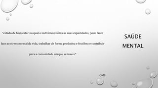 SAÚDE
MENTAL
“estado de bem estar no qual o indivíduo realiza as suas capacidades, pode fazer
face ao stress normal da vida, trabalhar de forma produtiva e frutífera e contribuir
para a comunidade em que se insere”
OMS
 