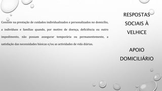 RESPOSTAS
SOCIAIS À
VELHICE
APOIO
DOMICILIÁRIO
Consiste na prestação de cuidados individualizados e personalizados no domicílio,
a indivíduos e famílias quando, por motivo de doença, deficiência ou outro
impedimento, não possam assegurar temporária ou permanentemente, a
satisfação das necessidades básicas e/ou as actividades de vida diárias.
 