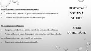 RESPOSTAS
SOCIAIS À
VELHICE
APOIO
DOMICILIÁRIO
Esta resposta social tem como objectivos gerais:
• Contribuir para a melhoria da qualidade de vida dos indivíduos e famílias;
• Contribuir para retardar ou evitar a institucionalização.
Os objectivos específicos são:
• Assegurar aos indivíduos e famílias a satisfação das necessidades básicas;
• Prestar cuidados de ordem física e apoio psicossocial aos indivíduos e família,
de modo a contribuir para o seu equilíbrio e bem-estar;
• Colaborar na prestação de cuidados de saúde.
 