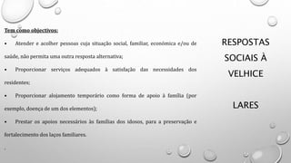 RESPOSTAS
SOCIAIS À
VELHICE
LARES
Tem como objectivos:
• Atender e acolher pessoas cuja situação social, familiar, económica e/ou de
saúde, não permita uma outra resposta alternativa;
• Proporcionar serviços adequados à satisfação das necessidades dos
residentes;
• Proporcionar alojamento temporário como forma de apoio à família (por
exemplo, doença de um dos elementos);
• Prestar os apoios necessários às famílias dos idosos, para a preservação e
fortalecimento dos laços familiares.
.
 