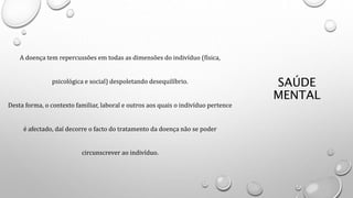 SAÚDE
MENTAL
A doença tem repercussões em todas as dimensões do indivíduo (física,
psicológica e social) despoletando desequilíbrio.
Desta forma, o contexto familiar, laboral e outros aos quais o indivíduo pertence
é afectado, daí decorre o facto do tratamento da doença não se poder
circunscrever ao indivíduo.
 