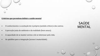 SAÚDE
MENTAL
Critérios que permitem definir a saúde mental
• O conhecimento e a aceitação de si próprio (sentido crítico) e dos outros;
• A perceção justa do ambiente e da realidade (bom senso);
• A capacidade de se manter sereno e de se interessar pela vida;
• As aptidões para a integração (acesso à maturidade).
 