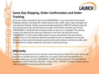 Same Day Shipping, Order Confirmation and Order
Tracking
Once your order is placed for the Purcell 12874KMSKIT-1, you may select from several
shipping methods, including UPS, Federal Express, DHL, USPS, 3 day, 2 day, overnight and
international methods. Orders received and approved before 3PM EST will generally ship
the same business day. You will receive an order confirmation email for your Purcell
12874KMSKIT-1 along with the tracking number as soon as it is available. The tracking
number will allow you to track your shipment in real time. We pack the Purcell
12874KMSKIT-1 in anti-static bubble wrap to ensure safe delivery. We will combine
multiple items in one shipment whenever possible to save on shipping time and costs.
Because we have several distribution points and vendor locations, sometimes orders will
be divided into multiple shipments, but never at extra cost to you.
_______________________________________
Warranty
Every item you purchase from us includes a warranty and our hassle-free return policy. We
stand by our product and your satisfaction is our goal. If you ever have questions or
concerns about your Purcell 12874KMSKIT-1 order, simply contact our Customer Service
Department at 877-878-9134, Monday - Friday, 9 AM - 5 PM EST. Friendly customer service
reps are available to assist you with your order.
 
