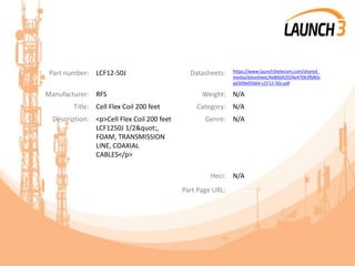 Part number: LCF12-50J Datasheets: https://www.launch3telecom.com/shared_
media/datasheet/4e86b92024e47063fb80c
ad309e05664-LCF12-50J.pdf
Manufacturer: RFS Weight: N/A
Title: Cell Flex Coil 200 feet Category: N/A
Description: <p>Cell Flex Coil 200 feet
LCF1250J 1/2",
FOAM, TRANSMISSION
LINE, COAXIAL
CABLES</p>
Genre: N/A
Heci: N/A
Part Page URL:
 