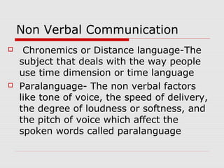 Non Verbal Communication
 Chronemics or Distance language-The
subject that deals with the way people
use time dimension or time language
 Paralanguage- The non verbal factors
like tone of voice, the speed of delivery,
the degree of loudness or softness, and
the pitch of voice which affect the
spoken words called paralanguage
 