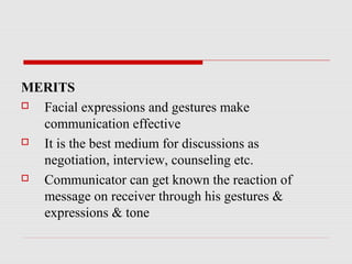 MERITS
 Facial expressions and gestures make
communication effective
 It is the best medium for discussions as
negotiation, interview, counseling etc.
 Communicator can get known the reaction of
message on receiver through his gestures &
expressions & tone
 