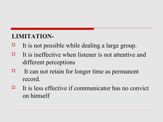 LIMITATION-
 It is not possible while dealing a large group.
 It is ineffective when listener is not attentive and
different perceptions
 It can not retain for longer time as permanent
record.
 It is less effective if communicator has no convict
on himself
 