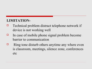 LIMITATION-
 Technical problem distract telephone network if
device is not working well
 In case of mobile phone signal problem become
barrier to communication
 Ring tone disturb others anytime any where even
is classroom, meetings, silence zone, conferences
etc
 