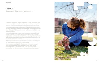 20 21
A long-term investment strategy is designed to grow your money over
many years. Still, there may be times when you need some financial
flexibility, which is why we also provide a loan service for our clients.
Portfolio lending provides an alternative to selling investments when
you have a short-term cash flow requirement. By borrowing against the
value of your portfolio, you can raise the cash you need and keep your
investments intact.
Portfolio lending can be a useful short-term source of funds. It could
help to cover school fees, provide the bridging finance to complete a
property transaction or settle tax liabilities, for example. Charity clients
have used portfolio loans to fund capital expenditure projects such as
the construction of new buildings.
With the favourable interest rates we offer our clients, a portfolio loan
can be a competitive alternative to bank lending.
Loans can be arranged quickly through your investment manager.
They are not suitable for every situation or every client, so we
consider them on a case-by-case basis. If we are unable to offer a
portfolio loan, we will do our best to help you find another solution.
Loans
Have flexibility when you need it.
Our services
 