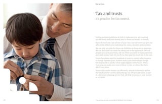 22 23
Tax and trusts
It’s good to feel in control.
Getting professional advice is vital to make sure you are investing
tax efficiently and your money goes to those you want it to benefit.
If you do not have a tax adviser of your own, our tax team* can give you
advice that reflects your individual tax status, situation and priorities.
We can help you plan for future tax liabilities so there are no surprises.
We can also make tax easier by taking care of the paperwork. We will
prepare your annual returns, tell you when you need to make payments
and claim money back for you if you have paid too much tax in the past.
Trusts have been used for hundreds of years to control what happens
to money. Families grow, children marry and relationships change.
It is impossible to predict what might happen in the future. With a
trust, you can make sure none of these events, or others like them,
affect your plans.
Trusts can transfer money tax efficiently, smooth inheritance within
the family and be used for philanthropy too. We provide trusts as part
of a full estate planning service that will help you pass on your money
as you wish.
Our services
* Tax and trust services are provided by Rathbone Trust Company.
 