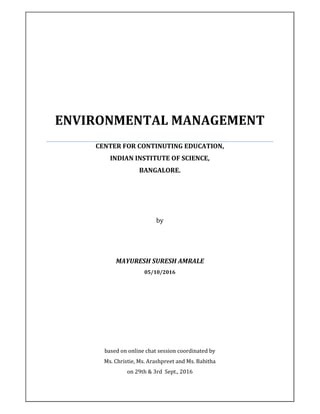 ENVIRONMENTAL MANAGEMENT
CENTER FOR CONTINUTING EDUCATION,
INDIAN INSTITUTE OF SCIENCE,
BANGALORE.
by
MAYURESH SURESH AMRALE
05/10/2016
based on online chat session coordinated by
Ms. Christie, Ms. Arashpreet and Ms. Babitha
on 29th & 3rd Sept., 2016
 