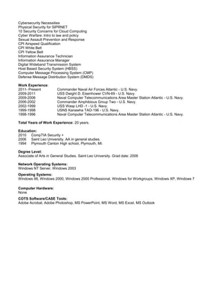 Cybersecurity Necessities
Physical Security for SIPRNET
10 Security Concerns for Cloud Computing
Cyber Warfare: Intro to law and policy
Sexual Assault Prevention and Response
CPI Airspeed Qualification
CPI White Belt
CPI Yellow Belt
Information Assurance Technician
Information Assurance Manager
Digital Wideband Transmission System
Host Based Security System (HBSS)
Computer Message Processing System (CMP)
Defense Message Distribution System (DMDS)
Work Experience:
2011- Present Commander Naval Air Forces Atlantic - U.S. Navy.
2009-2011 USS Dwight D. Eisenhower CVN-69 - U.S. Navy.
2009-2006 Naval Computer Telecommunications Area Master Station Atlantic - U.S. Navy.
2006-2002 Commander Amphibious Group Two - U.S. Navy.
2002-1999 USS Wasp LHD -1 - U.S. Navy.
1999-1998 USNS Kanawha TAO-196 - U.S. Navy.
1998-1996 Naval Computer Telecommunications Area Master Station Atlantic - U.S. Navy.
Total Years of Work Experience: 20 years.
Education:
2010 CompTIA Security +
2006 Saint Leo University. AA in general studies.
1994 Plymouth Canton High school, Plymouth, MI.
Degree Level:
Associate of Arts in General Studies. Saint Leo University. Grad date: 2006
Network Operating Systems:
Windows NT Server, Windows 2003
Operating Systems:
Windows 98, Windows 2000, Windows 2000 Professional, Windows for Workgroups, Windows XP, Windows 7
Computer Hardware:
None
COTS Software/CASE Tools:
Adobe Acrobat, Adobe Photoshop, MS PowerPoint, MS Word, MS Excel, MS Outlook
 