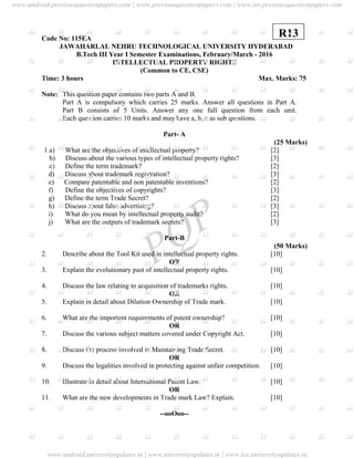 PQP
Code No: 115EA
JAWAHARLAL NEHRU TECHNOLOGICAL UNIVERSITY HYDERABAD
B.Tech III Year I Semester Examinations, February/March - 2016
INTELLECTUAL PROPERTY RIGHTS
(Common to CE, CSE)
Time: 3 hours Max. Marks: 75
Note: This question paper contains two parts A and B.
Part A is compulsory which carries 25 marks. Answer all questions in Part A.
Part B consists of 5 Units. Answer any one full question from each unit.
Each question carries 10 marks and may have a, b, c as sub questions.
Part- A
(25 Marks)
1.a) What are the objectives of intellectual property? [2]
b) Discuss about the various types of intellectual property rights? [3]
c) Define the term trademark? [2]
d) Discuss about trademark registration? [3]
e) Compare patentable and non patentable inventions? [2]
f) Define the objectives of copyrights? [3]
g) Define the term Trade Secret? [2]
h) Discuss about false advertising? [3]
i) What do you mean by intellectual property audit? [2]
j) What are the outputs of trademark secrets? [3]
Part-B
(50 Marks)
2. Describe about the Tool Kit used in intellectual property rights. [10]
OR
3. Explain the evolutionary past of intellectual property rights. [10]
4. Discuss the law relating to acquisition of trademarks rights. [10]
OR
5. Explain in detail about Dilution Ownership of Trade mark. [10]
6. What are the important requirements of patent ownership? [10]
OR
7. Discuss the various subject matters covered under Copyright Act. [10]
8. Discuss the process involved in Maintaining Trade Secret. [10]
OR
9. Discuss the legalities involved in protecting against unfair competition. [10]
10. Illustrate in detail about International Patent Law. [10]
OR
11. What are the new developments in Trade mark Law? Explain. [10]
--ooOoo--
R13
www.android.previousquestionpapers.com | www.previousquestionpapers.com | www.ios.previousquestionpapers.com
www.android.universityupdates.in | www.universityupdates.in | www.ios.universityupdates.in
 