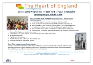 Winter Camp Programmes for 2016 for 5- 17 year old students
Leamington Spa, Warwickshire
Why choose The Heart of England for your children’s Winter Camp?
Our school can offer:
 A friendly learning environment at a family-run school since 1993;
 A safe, friendly and cosmopolitan town (40,000 people) to study English in;
 Small classes which build confidence and offer useful & natural language lessons;
 Fantastic and varied afternoon activities for all ages with support materials;
 ABLS accredited school able to support non EU students with visa applications;
 A great location - 30 minutes to Birmingham Airport / 90 minutes to London Heathrow;
 Start any Monday and one week minimum stay;
 Comprehensive insurance, welcome packs, rucksacks, ID badges and study materials;
 No administration fees;
 A good mix of nationalities;
 A great school location in the centre of Leamington Spa;
 Qualified, inspiring and experienced teachers.
Aims of the programmes and lesson content
Our aim is to increase confidence in spoken English and develop fluency as well as provide enjoyable, useful and high
quality programmes for children. We teach structured and well planned classes which include communication games,
drama, debates, structured conversation activities and creative activities.
The Heart of England Study Programmes Ltd. Is a company incorporated in England and Wales. Company number 08196068. Trading Address 14 Hamilton Terrace,
Leamington Spa, Warwickshire, CV32 4LY. UK
Telephone – 00 44 1926 311375 E Mail – office@heartengland.co.uk www.heartengland.co.uk
 