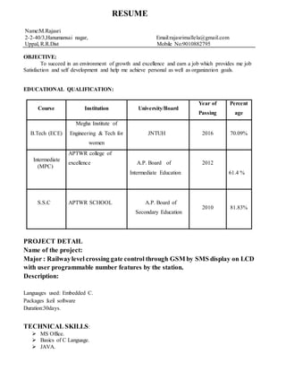 RESUME
Name:M.Rajasri
2-2-40/3,Hanumansai nagar, Email:rajasrimallela@gmail.com
Uppal, R.R.Dist Mobile No:9010882795
OBJECTIVE:
To succeed in an environment of growth and excellence and earn a job which provides me job
Satisfaction and self development and help me achieve personal as well as organization goals.
EDUCATIONAL QUALIFICATION:
Course Institution University/Board
Year of
Passing
Percent
age
B.Tech (ECE)
Megha Institute of
Engineering & Tech for
women
JNTUH 2016 70.09%
Intermediate
(MPC)
APTWR college of
excellence A.P. Board of
Intermediate Education
2012
61.4 %
S.S.C APTWR SCHOOL A.P. Board of
Secondary Education
2010 81.83%
PROJECT DETAIL
Name of the project:
Major : Railwaylevel crossing gate control through GSM by SMS display on LCD
with user programmable number features by the station.
Description:
Languages used: Embedded C.
Packages :keil software
Duration:30days.
TECHNICAL SKILLS:
 MS Office.
 Basics of C Language.
 JAVA.
 