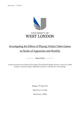 James Grant - ‘21141979’
Investigating the Effects of Playing Violent Video Games
on Scales of Aggression and Hostility
———— James Grant ————
A report presented in the School of Psychology, Social Work & Human Sciences, University of West
London, towards the degree of Bachelor of Science with Honours in Psychology
Monday 11th April 2016
Supervisor: Lee Usher
Word Count: 10,682
 