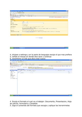 4. dirijase a settings y en la parte de lenguajes escoje el que mas prefiera
5. señale el mouse en donde dice save y continue
6. encontrara un link que dice crear nuevo
4 Escoja el formato el cual va a trabajar: Documento, Presentacion, Hoja
de calculo, formulario y Carpetas
5. Siga el contenido del formato que escogio y aplique las herraminetas