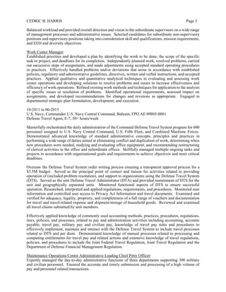 CEDRIC B. HARRIS Page 3
Balanced workload and provided overall direction and vision to the subordinate supervisors on a wide range
of management processes and administrative issues. Selected candidates for subordinate non-supervisory
positions and supervisory positions taking into consideration skill and qualifications, mission requirements,
and EEO and diversity objectives.
Work Center Manager:
Established priorities and developed a plan by identifying the work to be done, the scope of the specific
task or project, and deadlines for its completion. Independently planned work, resolved problems, carried
out successive steps of assignments, and made adjustments using accepted standard operating procedures
or practices. Effectively handled problems and/or deviations that arose in accordance with established
policies, regulatory and administrative guidelines, directives, written and verbal instructions, and accepted
practices. Applied qualitative and quantitative analytical techniques in evaluating and assessing work
center operations and developing solutions to resolve problems and issues to increase effectiveness and
efficiency of work operations. Refined existing work methods and techniques for application to the analysis
of specific issues or resolution of problems. Identified operational requirements, assessed impact on
assignments, and developed recommendations for changes and revisions as appropriate. Engaged in
departmental strategic plan formulation, development, and execution.
10-2011 to 06-2013
U.S. Navy, Commander U.S. Navy Central Command, Bahrain, FPO AE 09805-0001
Defense Travel Agent, E-7, 50+ hours/week
Masterfully orchestrated the daily administration of the Command Defense Travel System program for 600
personnel assigned to U.S. Navy Central Command, U.S. Fifth Fleet, and Combined Maritime Forces.
Demonstrated advanced knowledge of standard administrative concepts, principles and practices in
performing a wide range of duties aimed at eliminating conflict and duplication of work, determining when
new procedures were needed, studying and evaluating office equipment, and recommending restructuring
of clerical activities in the office and subordinate offices. Skillfully managed multiple ongoing tasks and
projects in accordance with organizational goals and requirements to achieve objectives and meet critical
deadlines.
Oversaw the Defense Travel System order writing process ensuring a transparent approval process for a
$3.5M budget. Served as the principal point of contact and liaison for activities related to providing
operation of (included problem resolution), and support to organizations using the Defense Travel System
(DTS). Served as the unit Defense Travel Administrator (DTA) and provided sustainment of DTS for the
unit and geographically separated units. Monitored functional aspects of DTS to ensure successful
operation. Researched, interpreted and applied regulations, requirements, and procedures. Monitored user
information and controlled user access to Privacy Act Information and travel documents. Examined and
verified for adequacy, legality, propriety, and completeness of a full range of vouchers and documentation
for travel and travel-related expense and shipment/storage of household goods. Reviewed and examined
all travel claims submitted by unit members.
Effectively applied knowledge of commonly used accounting methods, practices, procedures, regulations,
laws, policies, and processes, related to pay and administration activities including accounting, accounts
payable, travel pay, military pay and civilian pay, knowledge of travel pay rules and procedures to
effectively implement, maintain and interact with the Defense Travel System to include travel processes
related to DTS and per diem. Demonstrated knowledge of manual processes related to processing and
computing entitlements for travel pay and related actions and extensive knowledge of travel regulations,
policies, and procedures to include the Joint Federal Travel Regulation, Joint Travel Regulation and the
Department of Defense Financial Management Regulation.
Maintenance Operations Center Administrative Leading Chief Petty Officer:
Expertly managed the day-to-day administrative functions of three departments supporting 300 military
and civilian personnel. Ensured the accurate and timely submission and processing of a high volume of
pay and personnel related transactions.
 