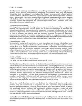 CEDRIC B. HARRIS Page 4
Provided accurate and timely financial data and advice through internal control reviews, budget reviews,
inventory reviews, and other financial analyses and audits as well as reporting status, issues, and problems.
Ensured that funds were efficiently controlled and that fiduciary reports accurately reflected results of
financial operations. Maintained and audited pay and personnel records of military personnel, determined
military pay and travel entitlements and deductions. Prepared the financial/accounting reports related to
individual pay and travel transactions and operated associated accounting systems. Maintained payroll and
accounting databases for disbursement and collection of government funds. Performed travel claim
accounting and prepared financial reports.
Program Management/Analyst:
Actively participated in strategic planning to improve organizational direction and focus using strategic
planning tools and techniques. Provided advice and assistance to management in developing and
maintaining sound branch structures, improving management methods and procedures, and seeing to the
effective use of personnel, money, and materials. Worked closely with management in helping to identify
its financial, personnel, and material needs and problems. Developed procedures for performance
measurement and appraisal of operations work processes. Assisted in comprehensive manpower and
organizational studies/analyses of functions and work processes and provided basic management consultant
capabilities to improve mission effectiveness, resource efficiency, and resource savings.
Command Fitness Leader:
Responsible for leading people participating in basic, intermediate, and advanced individual and group
fitness/physical training programs. Led and coordinated individual and group adult fitness/physical training
sessions daily. Set up, operated and maintained fitness equipment. Demonstrated to individuals the correct
method of exercising with weightlifting equipment, exercise bikes, jogging treadmills, and other training
and exercising apparatus. Provided instruction in a variety of fitness activities, such as low and high impact
aerobics, stretching/flexibility, circuit training, general fitness, weight training, and specialty training.
Ensured that safety and injury prevention policies and procedures were adhered to by participants.
10-2006 to 09-2011
Leading Chief Petty Officer, E-7, 50 hours/week
U.S. Navy, Joint Special Operations Command, Fort Bragg, NC 28310
Provided a full range of precision executive-level administrative, clerical, and human resources services in
support of a highly skilled and operationally focused medical unit supporting Operation Iraqi Freedom and
Operating Enduring Freedom. Implemented and carried out policies, programs and procedures regarding
staffing, recruitment and retention, employee training and development, employee relations, labor relations,
pay and benefits administration, retention, retirement, health and safety, Equal Opportunity (EO), and other
HR issues. Handled in-processing of new personnel, ensuring they were provided with a positive first
impression of the command. Provided proper counseling of individuals on HR/personnel programs,
procedures, and benefits. Collected, analyzed, interpreted, adjusted and verified business process
improvements, data and program awareness to confirm and improve program accuracy and effectiveness.
Provided oversight, preparation, and support for all high-level visits to the facility.
Defined the overall objectives, priorities, and deadlines, then independently plan the work, resolve
problems, carry out successive steps of assignments, and make adjustments using accepted standard
operating procedures or practices. Effectively handled problems and/or deviations that arose in accordance
with established policies, regulatory and administrative guidelines, directives, written and verbal
instructions, and accepted practices. Performed complex military case analysis, extensive fact-finding,
research of complicated personnel actions, and resolution of problems, which potentially could adversely
affect the careers of officers and enlisted personnel.
Employed exceptional leadership, management, and oversight of all departments and staff. Reviewed and
structured the organization to optimize use of resources and maximize efficiency and effectiveness of the
command.
 
