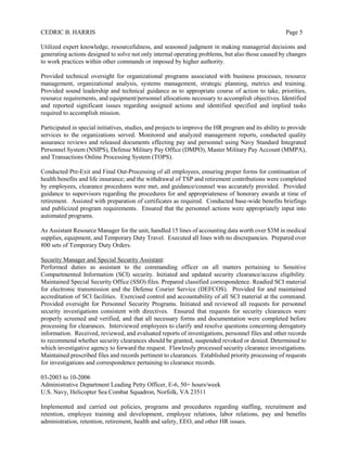 CEDRIC B. HARRIS Page 5
Utilized expert knowledge, resourcefulness, and seasoned judgment in making managerial decisions and
generating actions designed to solve not only internal operating problems, but also those caused by changes
to work practices within other commands or imposed by higher authority.
Provided technical oversight for organizational programs associated with business processes, resource
management, organizational analysis, systems management, strategic planning, metrics and training.
Provided sound leadership and technical guidance as to appropriate course of action to take, priorities,
resource requirements, and equipment/personnel allocations necessary to accomplish objectives. Identified
and reported significant issues regarding assigned actions and identified specified and implied tasks
required to accomplish mission.
Participated in special initiatives, studies, and projects to improve the HR program and its ability to provide
services to the organizations served. Monitored and analyzed management reports, conducted quality
assurance reviews and released documents effecting pay and personnel using Navy Standard Integrated
Personnel System (NSIPS), Defense Military Pay Office (DMPO), Master Military Pay Account (MMPA),
and Transactions Online Processing System (TOPS).
Conducted Pre-Exit and Final Out-Processing of all employees, ensuring proper forms for continuation of
health benefits and life insurance; and the withdrawal of TSP and retirement contributions were completed
by employees, clearance procedures were met, and guidance/counsel was accurately provided. Provided
guidance to supervisors regarding the procedures for and appropriateness of honorary awards at time of
retirement. Assisted with preparation of certificates as required. Conducted base-wide benefits briefings
and publicized program requirements. Ensured that the personnel actions were appropriately input into
automated programs.
As Assistant Resource Manager for the unit, handled 15 lines of accounting data worth over $3M in medical
supplies, equipment, and Temporary Duty Travel. Executed all lines with no discrepancies. Prepared over
800 sets of Temporary Duty Orders.
Security Manager and Special Security Assistant:
Performed duties as assistant to the commanding officer on all matters pertaining to Sensitive
Compartmented Information (SCI) security. Initiated and updated security clearance/access eligibility.
Maintained Special Security Office (SSO) files. Prepared classified correspondence. Readied SCI material
for electronic transmission and the Defense Courier Service (DEFCOS). Provided for and maintained
accreditation of SCI facilities. Exercised control and accountability of all SCI material at the command.
Provided oversight for Personnel Security Programs. Initiated and reviewed all requests for personnel
security investigations consistent with directives. Ensured that requests for security clearances were
properly screened and verified, and that all necessary forms and documentation were completed before
processing for clearances. Interviewed employees to clarify and resolve questions concerning derogatory
information. Received, reviewed, and evaluated reports of investigations, personnel files and other records
to recommend whether security clearances should be granted, suspended revoked or denied. Determined to
which investigative agency to forward the request. Flawlessly processed security clearance investigations.
Maintained prescribed files and records pertinent to clearances. Established priority processing of requests
for investigations and correspondence pertaining to clearance records.
03-2003 to 10-2006
Administrative Department Leading Petty Officer, E-6, 50+ hours/week
U.S. Navy, Helicopter Sea Combat Squadron, Norfolk, VA 23511
Implemented and carried out policies, programs and procedures regarding staffing, recruitment and
retention, employee training and development, employee relations, labor relations, pay and benefits
administration, retention, retirement, health and safety, EEO, and other HR issues.
 