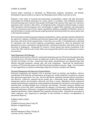 CEDRIC B. HARRIS Page 6
Ensured proper counseling of individuals on HR/personnel programs, procedures, and benefits.
Participated in special initiatives to improve the HR program and its ability to provide services.
Prepared a wide variety of recurring and nonrecurring correspondence, reports, and other documents.
Consolidated and finalized information for various reports in accordance with established procedures.
Screened incoming mail to identify what needed to be brought to the attention of the supervisor, referred to
appropriate staff, rerouted to other offices, or handled personally. Employed sound knowledge of various
office automation software programs, tools, and techniques to support office operations, type and produce
a variety of documents such as letters, reports, spreadsheets, databases, and graphs. Performed a variety of
specialized duties to include collecting and compiling materials and statistical data into various reports such
as the historical summaries.
Reviewed and processed incoming and outgoing correspondence, reports, and other materials submitted for
the supervisor’s signature. Established and monitored suspense dates and brought to supervisor’s attention
those that could not be met by requested date or when there was a conflict. Consolidated reports submitted
by subordinate units and reviewed outgoing correspondence prepared by others for procedural and
grammatical accuracy, conformance with general policy, and factual correctness; advised the writer of any
deviations or inadequacies. Responsible for extensive, formal internal and external coordination of the
work of the office with the work of other offices and recognized the need for such coordination in various
circumstances.
Equal Opportunity (EO) Manager:
Assisted the senior executive officer by creating and maintaining a positive EO climate throughout the ship.
Ensured the Navy's EO policy became an integral part of day-to-day personnel management. Monitored
the ship’s EO climate over time – ensured that merit, ability, and performance were potential factors that
affected individual promotion, training, duty, and work assignments. Supervised the identification/
resolution of EO/sexual harassment and other discrimination problems/concerns. Note: An environment
of equal opportunity is essential to maintaining a high state of morale, discipline and readiness.
Personnel Management and Supervisory Responsibilities:
Structured assignments and assigned work to personnel based on priorities and deadlines, selective
consideration of the difficulty and requirements of assignments, and the capabilities of employees, assuring
that operational requirements were met. Advised subordinates regarding command policies, procedures,
and directives. Effectively organized diverse people into a functioning group. Applied performance
management policies and procedures effectively and fairly to ensure subordinates clearly understood
management performance expectations. Kept management and employees informed on issues and decisions
affecting them, including feedback from conferences and meetings. Provided continuous feedback and
performance reviews that clearly communicated the adequacy of performance; identified and promptly
addressed performance deficiencies; recognized and rewarded deserving subordinates and work groups.
Appraised performance within established Navy guidelines and time frames. Promoted an environment in
which employees were empowered to participate in and contribute to effective accomplishment of
operational objectives.
FORMAL EDUCATION:
12-2011
Campbell University, Buies Creek, NC
Bachelor of Applied Science
05-2004
Harold Washington College, Chicago, IL
Associate of Arts, Liberal Arts
 