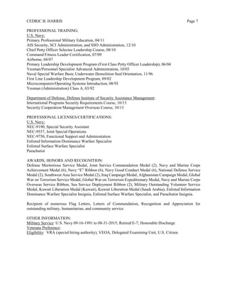 CEDRIC B. HARRIS Page 7
PROFESSIONAL TRAINING:
U.S. Navy:
Primary Professional Military Education, 04/11
AIS Security, SCI Administration, and SSO Administration, 12/10
Chief Petty Officer Selectee Leadership Course, 08/10
Command Fitness Leader Certification, 07/09
Airborne, 04/07
Primary Leadership Development Program (First Class Petty Officer Leadership), 06/04
Yeoman/Personnel Specialist Advanced Administration, 10/03
Naval Special Warfare Basic Underwater Demolition Seal Orientation, 11/96
First Line Leadership Development Program, 09/02
Microcomputers/Operating Systems Introduction, 08/93
Yeoman (Administration) Class A, 03/92
Department of Defense, Defense Institute of Security Assistance Management:
International Programs Security Requirements Course, 10/13
Security Cooperation Management Overseas Course, 10/13
PROFESSIONAL LICENSES/CERTIFICATIONS:
U.S. Navy:
NEC-9190, Special Security Assistant
NEC-9557, Joint Special Operations
NEC-9750, Functional Support and Administration
Enlisted Information Dominance Warfare Specialist
Enlisted Surface Warfare Specialist
Parachutist
AWARDS, HONORS AND RECOGNITION:
Defense Meritorious Service Medal, Joint Service Commendation Medal (2), Navy and Marine Corps
Achievement Medal (6), Navy “E” Ribbon (6), Navy Good Conduct Medal (6), National Defense Service
Medal (2), Southwest Asia Service Medal (2), Iraq Campaign Medal, Afghanistan Campaign Medal, Global
War on Terrorism Service Medal, Global War on Terrorism Expeditionary Medal, Navy and Marine Corps
Overseas Service Ribbon, Sea Service Deployment Ribbon (2), Military Outstanding Volunteer Service
Medal, Kuwait Liberation Medal (Kuwait), Kuwait Liberation Medal (Saudi Arabia), Enlisted Information
Dominance Warfare Specialist Insignia, Enlisted Surface Warfare Specialist, and Parachutist Insignia.
Recipient of numerous Flag Letters, Letters of Commendation, Recognition and Appreciation for
outstanding military, humanitarian, and community service.
OTHER INFORMATION:
Military Service: U.S. Navy 09-16-1991 to 08-31-2015; Retired E-7; Honorable Discharge
Veterans Preference:
Eligibility: VRA (special hiring authority), VEOA, Delegated Examining Unit, U.S. Citizen
 