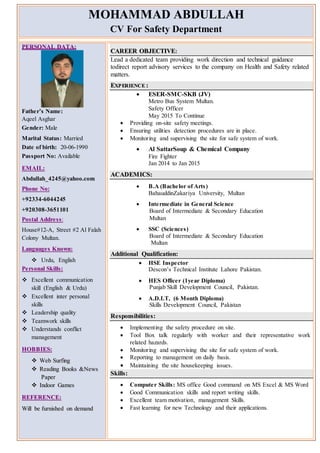 MOHAMMAD ABDULLAH
CV For Safety Department
PPEERRSSOONNAALL DDAATTAA::
Father’s Name:
Aqeel Asghar
Gender: Male
Marital Status: Married
Date of birth: 20-06-1990
Passport No: Available
EEMMAAIILL::
Abdullah_4245@yahoo.com
PPhhoonnee NNoo::
+92334-6044245
+920308-3651101
PPoossttaall AAddddrree ssss::
House#12-A, Street #2 Al Falah
Colony Multan.
LLaanngguuaaggee ss KKnnoowwnn::
 Urdu, English
PPee rrssoonnaall SSkkiillllss::
 Excellent communication
skill (English & Urdu)
 Excellent inter personal
skills
 Leadership quality
 Teamwork skills
 Understands conflict
management
HHOOBBBBIIEESS::
 WWeebb SSuurrffiinngg
 RReeaaddiinngg BBooookkss &&NNeewwss
PPaappeerr
 IInnddoooorr GGaammeess
RREEFFEERREENNCCEE::
WWiillll bbee ffuurrnniisshheedd oonn ddeemmaanndd
CCAARREEEERR OOBBJJEECCTTIIVVEE::
Lead a dedicated team providing work direction and technical guidance
todirect report advisory services to the company on Health and Safety related
matters.
EEXXPP EERRIIEENNCCEE ::
 ESER-SMC-SKB (JV)
Metro Bus System Multan.
Safety Officer
May 2015 To Continue
 Providing on-site safety meetings.
 Ensuring utilities detection procedures are in place.
 Monitoring and supervising the site for safe system of work.
 Al SattarSoup & Chemical Company
Fire Fighter
Jan 2014 to Jan 2015
AACCAADDEEMMIICCSS::
 B.A (Bachelor of Arts)
BahauddinZakariya University, Multan
 Intermediate in General Science
Board of Intermediate & Secondary Education
Multan
 SSC (Sciences)
Board of Intermediate & Secondary Education
Multan
Additional Qualification:
 HSE Inspector
Descon’s Technical Institute Lahore Pakistan.
 HES Officer (1year Diploma)
Punjab Skill Development Council, Pakistan.
 A.D.I.T, (6 Month Diploma)
Skills Development Council, Pakistan
Responsibilities:
 Implementing the safety procedure on site.
 Tool Box talk regularly with worker and their representative work
related hazards.
 Monitoring and supervising the site for safe system of work.
 Reporting to management on daily basis.
 Maintaining the site housekeeping issues.
Skills:
 Computer Skills: MS office Good command on MS Excel & MS Word
 Good Communication skills and report writing skills.
 Excellent team motivation, management Skills.
 Fast learning for new Technology and their applications.
 