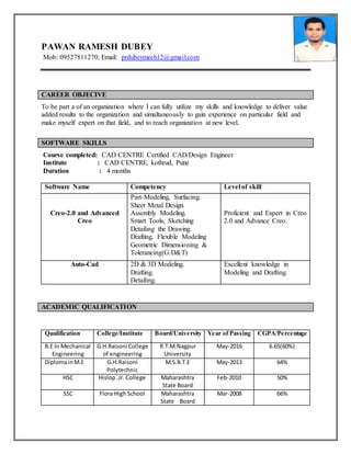 PAWAN RAMESH DUBEY
Mob: 09527811270; Email: prdubeymech12@gmail.com
CAREER OBJECIVE
To be part a of an organization where I can fully utilize my skills and knowledge to deliver value
added results to the organization and simultaneously to gain experience on particular field and
make myself expert on that field, and to reach organization at new level.
SOFTWARE SKILLS
Course completed: CAD CENTRE Certified CAD/Design Engineer
Institute : CAD CENTRE, kothrud, Pune
Duration : 4 months
Software Name Competency Level of skill
Creo-2.0 and Advanced
Creo
Part-Modeling, Surfacing.
Sheet Metal Design.
Assembly Modeling.
Smart Tools, Sketching
Detailing the Drawing.
Drafting, Flexible Modeling
Geometric Dimensioning &
Tolerancing(G.D&T)
Proficient and Expert in Creo
2.0 and Advance Creo.
Auto-Cad 2D & 3D Modeling.
Drafting.
Detailing.
Excellent knowledge in
Modeling and Drafting.
ACADEMIC QUALIFICATION
Qualification College/Institute Board/University Year of Passing CGPA/Percentage
B.E In Mechanical
Engineering
G.H.Raisoni College
of engineering
R.T.M.Nagpur
University
May-2016 6.65(60%)
DiplomainM.E G.H.Raisoni
Polytechnic
M.S.B.T.E May-2013 64%
HSC Hislop .Jr. College Maharashtra
State Board
Feb-2010 50%
SSC Flora High School Maharashtra
State Board
Mar-2008 66%
 
