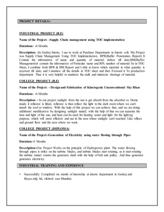 PROJECT DETAILS:-
INDUSTRIAL PROJECT (B.E)
Name of the Project: -Supply Chain management using TOC implementation
Durations: -6 Months
Description: -In Godrej Interio, I use to work at Purchase Department in Interio cell, My Project
was Supply Chain Management Using TOC Implementation. BPR(Buffer Penetration Report) It
Contain the information of name and quantity of material deliver till date,BM(Buffer
Management)it contain the information of Particular name and RPL number of material So in TOC
Sheet, I combine both BPR & BM Report and I able to know which material in what quantity is
received till date, and I mention all the details in TOC sheet and then Forward it To production
department. Thus it is very helpful to maintain the stalk and minimize shortage of material.
COLLEGE PROJECT (B.E)
Name of the Project: - Designand Fabrication of Kinetogenic Unconventional Sky Blaze
Durations: -6 Months
Description: - In our project sunlight from the sun is get absorb from the absorber i:e Dome
inside it reflector is fitted, reflector is then reflect the light to the dark room where we can't
install the roof or window. With the help of this project we can achieve that, and we are doing
additional modification by designing sunlight tunnel, with the help of that we can separate the
heat and light of the sun, and heat can be used for heating water and light for the lighting
purpose, which will more efficient and use in the area where sunlight can't reached. Like offices
and ground floor and the area where we want.
COLLEGE PROJECT (DIPLOMA)
Name of the Project:-Generation of Electricity using water flowing through Pipes
Duration:-6 Months
Description:-Our Project Works on the principle of Hydropower plant. The water flowing
through pipes is strike on the turbine blades, and turbine blades start rotating, as it start rotating
the turbine runner rotates the generator shaft with the help of belt and pulley. And thus generator
generates electricity.
INDUSTRIAL TRAINING AND EXPERINCE
• Successfully Completed six month of internship at interio department in Godrej and
Boyce.mfg ltd, vikhroli east Mumbai.
 