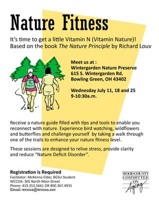 Meet us at :
Wintergarden Nature Preserve
615 S. Wintergarden Rd.
Bowling Green, OH 43402
Wednesday July 11, 18 and 25
9-10:30a.m.
Nature Fitness
Registration is Required
Facilitator: McKenna Elder, BGSU Student
WCCOA: 305 North Main Street
Phone: 419.353.5661 OR 800.367.4935
Email: wccoa@wccoa.net
Receive a nature guide filled with tips and tools to enable you
reconnect with nature. Experience bird watching, wildflowers
and butterflies and challenge yourself by taking a walk through
one of the trails to enhance your nature fitness level.
It’s time to get a little Vitamin N (Vitamin Nature)!
Based on the book The Nature Principle by Richard Louv
These sessions are designed to relive stress, provide clarity
and reduce “Nature Deficit Disorder”.
 