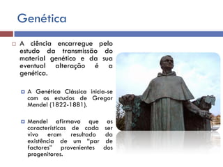 Genética
 A ciência encarregue pelo
estudo da transmissão do
material genético e da sua
eventual alteração é a
genética.
 A Genética Clássica inicia-se
com os estudos de Gregor
Mendel (1822-1881).
 Mendel afirmava que as
características de cada ser
vivo eram resultado da
existência de um “par de
factores” provenientes dos
progenitores.
 