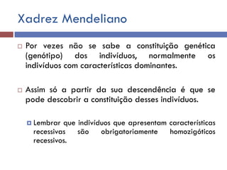 Xadrez Mendeliano
 Por vezes não se sabe a constituição genética
(genótipo) dos indivíduos, normalmente os
indivíduos com características dominantes.
 Assim só a partir da sua descendência é que se
pode descobrir a constituição desses indivíduos.
 Lembrar que indivíduos que apresentam características
recessivas são obrigatoriamente homozigóticos
recessivos.
 