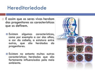 Hereditariedade
 É assim que os seres vivos herdam
dos progenitores as características
que os definem.
 Existem algumas características,
como por exemplo a cor dos olhos,
a cor do cabelo, a estatura entre
outros, que são herdados do
progenitores.
 Existem no entanto muitas outras
características herdadas que são
fortemente influenciadas pelo meio
ambiente.
 