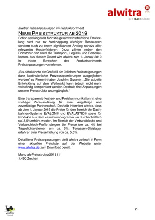 2
alwitra: Preisanpassungen im Produktsortiment
NEUE PREISSTRUKTUR AB 2019
Schon seit längerem führt die gesamtwirtschaftliche Entwick-
lung nicht nur zur Verknappung wichtiger Ressourcen
sondern auch zu einem signifikanten Anstieg nahezu aller
relevanten Kostenfaktoren. Dazu zählen neben den
Rohstoffen vor allem die Transport-, Logistik- und Personal-
kosten. Aus diesem Grund wird alwitra zum 1. Januar 2019
in vielen Bereichen des Produktsortiments
Preisanpassungen vornehmen.
„Bis dato konnte ein Großteil der üblichen Preissteigerungen
dank kontinuierlicher Prozessoptimierungen ausgeglichen
werden“ so Firmeninhaber Joachim Gussner. „Die aktuelle
Entwicklung auf dem Weltmarkt kann jedoch nicht mehr
vollständig kompensiert werden. Deshalb sind Anpassungen
unserer Preisstruktur unumgänglich.“
Eine transparente Kosten- und Preiskommunikation ist eine
wichtige Voraussetzung für eine langjährige und
zuverlässige Partnerschaft. Deshalb informiert alwitra, dass
ab dem 1. Januar 2019 die Preise für den Bereich der Dach-
bahnen-Systeme EVALON® und EVALASTIC® sowie für
Produkte aus dem Aluminiumprogramm um durchschnittlich
ca. 3,5% erhöht werden. Im Bereich der Verbundbleche und
Verbundblech-Profile steigen die Preise um ca. 4% bei
Tageslichtsystemen um ca. 5%; Terrassen-Stelzlager
erfahren eine Preiserhöhung von ca. 5,5%.
Detaillierte Preisanpassungen stellt alwitra zeitnah in Form
einer aktuellen Preisliste auf der Website unter
www.alwitra.de zum Download bereit.
Manu alwPreisstruktur201811
1.460 Zeichen
 
