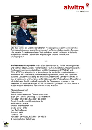 3
alwJoachimGussner001
„Bis dato konnte ein Großteil der üblichen Preissteigerungen dank kontinuierlicher
Prozessoptimierungen ausgeglichen werden“ so Firmeninhaber Joachim Gussner.
„Die aktuelle Entwicklung auf dem Weltmarkt kann jedoch nicht mehr vollständig
kompensiert werden. Deshalb sind Anpassungen unserer Preisstruktur
unumgänglich.“
xxx
alwitra Flachdach-Systeme, Trier, ist ein seit mehr als 50 Jahren inhabergeführter
und weltweit tätiger Anbieter von kompletten Flachdachsystemen. Das umfangreiche
Produktprogramm umfasst die Dach- und Dichtungsbahnen EVALON® und
EVALASTIC® sowie patentierte Aluminiumprofile für die Dachrandausbildung und
Einbauteile wie Dachabläufe, Notentwässerungselemente, Lüfter und Tageslicht-
systeme. Darüber hinaus sorgt der anwendungstechnische Service von alwitra für
eine professionelle und komplexe Unterstützung in allen Projektphasen. Desweiteren
zählt alwitra zu den führenden Experten für die Planung und Umsetzung von
modernen Photovoltaik-Anlagen auf flachen und flachgeneigten Dächern. alwitra ist
zudem Mitglied zahlreicher Verbände im In- und Ausland.
Abdruck honorarfrei!
Beleg bitte an:
Flüstertüte - Presse- und Öffentlichkeitsarbeit
Sven-Erik Tornow, Entenweg 15, D-50829 Köln
Fon: 0221-27 89 004, Fax: 0221-27 89 009
E-mail: Sven.Tornow@fluestertuete.de
www.fluestertuete.de
Weitere Informationen von:
alwitra GmbH & Co.
Herr Patrick Börder
Postfach 3950
D-54229 Trier
Fon: 0651-91 02 263, Fax: 0651-91 02 270
E-mail: marketing@alwitra.de
 