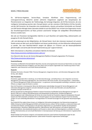 NEWS / PRESS RELEASE
Seite 2
für Self-Service-Angebote, Service-Shops, komplexe Workflows ohne Programmierung und
Leistungsverrechnung. Weiterhin werden zahlreiche Integrationen angeboten wie beispielsweise der
PhoneConnector zur Integration der Telefonanlage, die Exchange-Integration, der M-Files-Connector, der eine
intelligente Verknüpfung zwischen dem Cherwell-System und der visionären ECM-Plattform M-Files herstellt,
und der SAP-Connector, der Anwendern eine standardisierte, robuste und wartbare Schnittstelle von Cherwell
zum SAP Solution Manager bietet. Besonders beliebt ist auch das DSGVO-Tool, mit dem eine Organisation intuitiv
das Verarbeitungsverzeichnis auf Basis juristisch autorisierter Vorlagen der weltgrößten Wirtschaftskanzlei
Dentons erstellen kann.
Wie alle von Prevolution bereitgestellten Add-Ons ist auch ReachOut voll Update-fähig, selbstverwaltet und
passgenau für alle Cherwell-Clients.
„Wir sind überzeugt von den Möglichkeiten, die Cherwell bietet. Durch den intensiven Austausch mit unseren
Kunden wissen wir aber auch, wie die Plattform noch besser werden könnte, um ihren Wünschen vollends gerecht
zu werden. Das neue ReachOut-Add-On steigert die Effizienz im IT-Service und die Nutzerzufriedenheit
gleichermaßen und wertet jede Cherwell-Implementierung auf“, ergänzt Andresen.
Mehr Informationen zu ReachOut und weiteren Add-Ons für Cherwell:
https://www.prevolution.de/de/prevolution-add-ons/
Eine Übersicht über die von der Service-Management-Plattform Cherwell umgesetzten ITIL-Prozesse:
http://www.prevolution.de/prozesse/
Zusammenfassung
Prevolution veröffentlicht Cherwell-Add-On ReachOut, das den zentral gesteuerten Versand von Nachrichten an einen oder
mehrere Cherwell-Endnutzer ermöglicht, auch wenn diese nicht am System angemeldet sind. Erweiterung verkürzt Ticket-
Liegezeiten, spart Ressourcen und erhöht Nutzerzufriedenheit.
Keywords
Windows Info Center, Cherwell, ITSM, IT-Service-Management, integriertes Service- und Information-Management, iSIM,
M-Files, SAP, DSGVO
Über Prevolution
Prevolution, gegründet 2011 in Hamburg, ist ein führendes Beratungs- und Softwarehaus in der Integration von Service
Management und Information Management. Das Unternehmen hilft seinen Kunden, ihre Serviceprozesse – insbesondere
im IT-Service-Management (ITSM) und Kundenservice – zu optimieren, die Servicequalität nachhaltig zu verbessern und die
Effizienz zu steigern sowie die Kosten zu senken.
Dazu hat Prevolution in konsequenter Weise die üblicherweise nebenläufigen Konzepte für Service Management und
Information Management integriert und setzt individuelle Lösungen mit den zwei führenden und zukunftssicheren
Produkten Cherwell und M-Files um.
Mit der Cherwell-Service-Management-Plattform realisiert Prevolution hochflexible Service-Management-Lösungen im
Bereich ITSM und in anderen Geschäftsprozessen wie beispielsweise Kundenservice, Schadensmanagement,
Ideenmanagement oder Fallbearbeitung. Als Partner der ersten Stunde hat Prevolution einige der komplexesten Cherwell-
Systeme der Welt entwickelt und bietet nicht nur Cherwell-Support mit einem dedizierten Support-Team für Cherwell,
sondern ist auch vollständig akkreditierter Trainingsanbieter für Cherwell-Schulungen für den gesamten deutschsprachigen
Raum.
Das Produkt M-Files ergänzt diesen Ansatz um intelligentes Informationsmanagement, das Dokumentenmanagement
(DMS), Enterprise-Content-Management (ECM) und Content-Services umfasst. M-Files erlaubt es, strukturierte Daten und
unstrukturierte Dateien und Dokumente in der gesamten Organisation aus verschiedenen Quellen wie beispielweise
Netzwerkordnern, SharePoint, DMS/ECM-Systemen, CRM-Systemen oder ERP-Systemen und anderen Repositories
zusammenzuführen, ohne bestehende Systeme und Prozesse zu stören oder eine Datenmigration zu erfordern. So bricht
M-Files Informationssilos auf und erlaubt Mitarbeitern in Serviceprozessen die Nutzung von Informationen im gewünschten
Kontext.
Beide Produkte hat Prevolution integriert und entwickelt technische sowie fachliche Produktergänzungen für den
spezifischen Bedarf von Serviceorganisationen. Zudem bietet Prevolution angrenzende Fachlösungen.
 