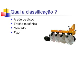 Qual a classificação ?
 Arado de disco
 Tração mecânica
 Montado
 Fixo
 