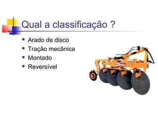 Qual a classificação ?
 Arado de disco
 Tração mecânica
 Montado
 Reversível
 