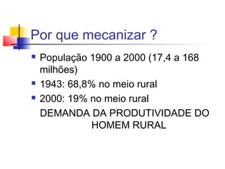 Por que mecanizar ?
 População 1900 a 2000 (17,4 a 168
milhões)
 1943: 68,8% no meio rural
 2000: 19% no meio rural
DEMANDA DA PRODUTIVIDADE DO
HOMEM RURAL
 