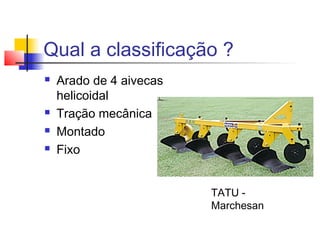 Qual a classificação ?
 Arado de 4 aivecas
helicoidal
 Tração mecânica
 Montado
 Fixo
TATU -
Marchesan
 