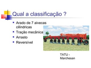 Qual a classificação ?
 Arado de 7 aivecas
cilíndricas
 Tração mecânica
 Arrasto
 Reversível
TATU -
Marchesan
 