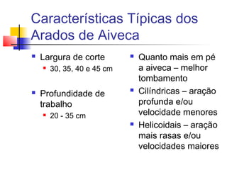 Características Típicas dos
Arados de Aiveca
 Largura de corte
 30, 35, 40 e 45 cm
 Profundidade de
trabalho
 20 - 35 cm
 Quanto mais em pé
a aiveca – melhor
tombamento
 Cilíndricas – aração
profunda e/ou
velocidade menores
 Helicoidais – aração
mais rasas e/ou
velocidades maiores
 